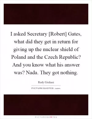 I asked Secretary [Robert] Gates, what did they get in return for giving up the nuclear shield of Poland and the Czech Republic? And you know what his answer was? Nada. They got nothing Picture Quote #1