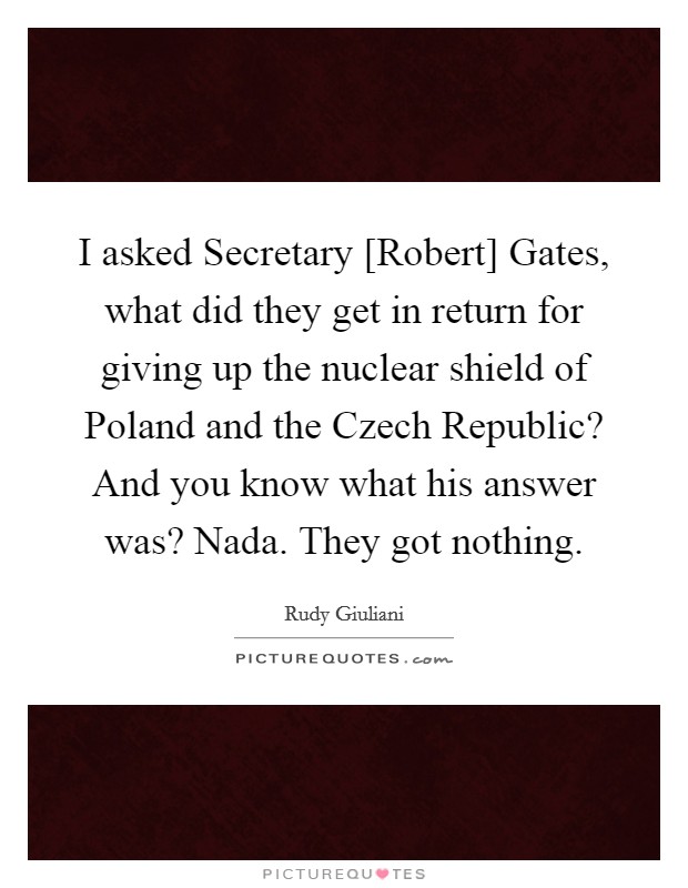 I asked Secretary [Robert] Gates, what did they get in return for giving up the nuclear shield of Poland and the Czech Republic? And you know what his answer was? Nada. They got nothing. Picture Quote #1