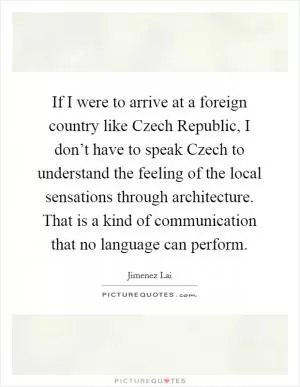If I were to arrive at a foreign country like Czech Republic, I don’t have to speak Czech to understand the feeling of the local sensations through architecture. That is a kind of communication that no language can perform Picture Quote #1