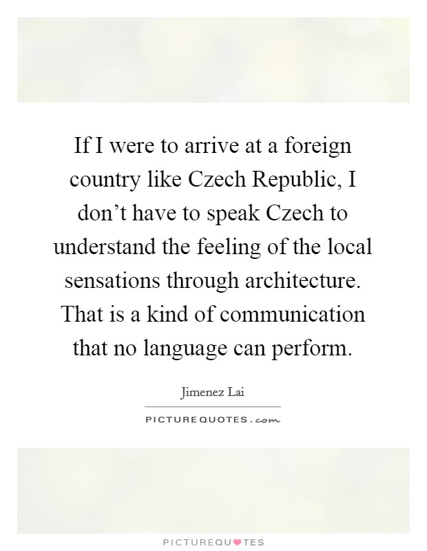 If I were to arrive at a foreign country like Czech Republic, I don't have to speak Czech to understand the feeling of the local sensations through architecture. That is a kind of communication that no language can perform. Picture Quote #1