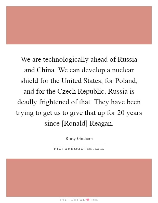 We are technologically ahead of Russia and China. We can develop a nuclear shield for the United States, for Poland, and for the Czech Republic. Russia is deadly frightened of that. They have been trying to get us to give that up for 20 years since [Ronald] Reagan. Picture Quote #1