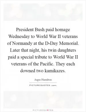 President Bush paid homage Wednesday to World War II veterans of Normandy at the D-Day Memorial. Later that night, his twin daughters paid a special tribute to World War II veterans of the Pacific. They each downed two kamikazes Picture Quote #1
