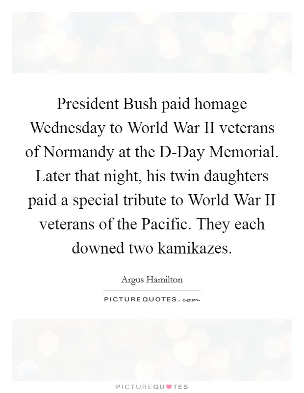 President Bush paid homage Wednesday to World War II veterans of Normandy at the D-Day Memorial. Later that night, his twin daughters paid a special tribute to World War II veterans of the Pacific. They each downed two kamikazes. Picture Quote #1