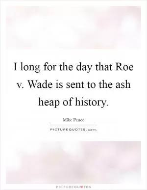 I long for the day that Roe v. Wade is sent to the ash heap of history Picture Quote #1