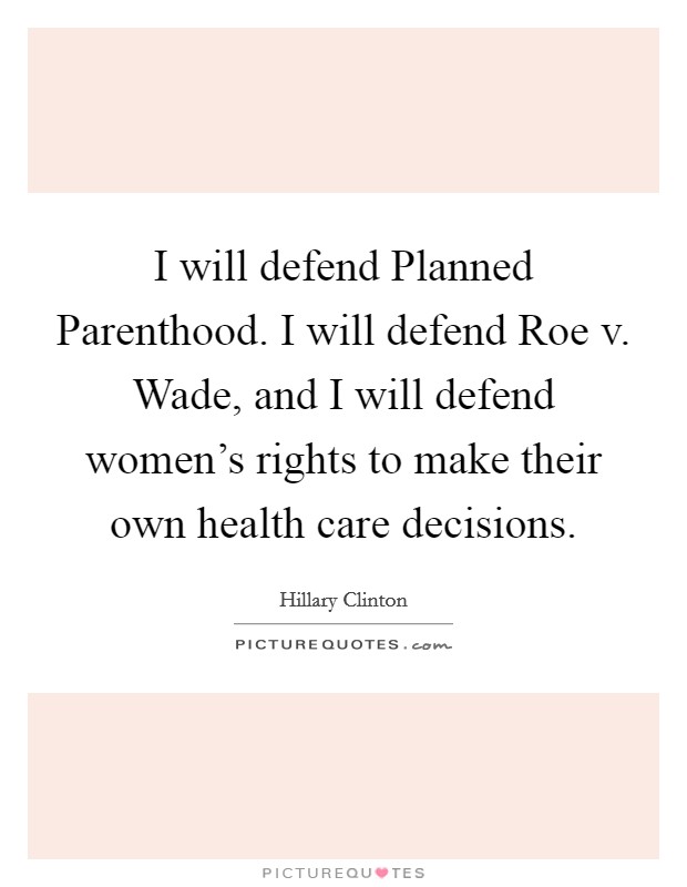 I will defend Planned Parenthood. I will defend Roe v. Wade, and I will defend women's rights to make their own health care decisions. Picture Quote #1