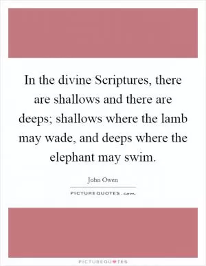In the divine Scriptures, there are shallows and there are deeps; shallows where the lamb may wade, and deeps where the elephant may swim Picture Quote #1