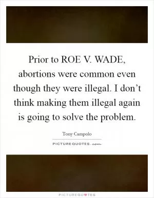Prior to ROE V. WADE, abortions were common even though they were illegal. I don’t think making them illegal again is going to solve the problem Picture Quote #1