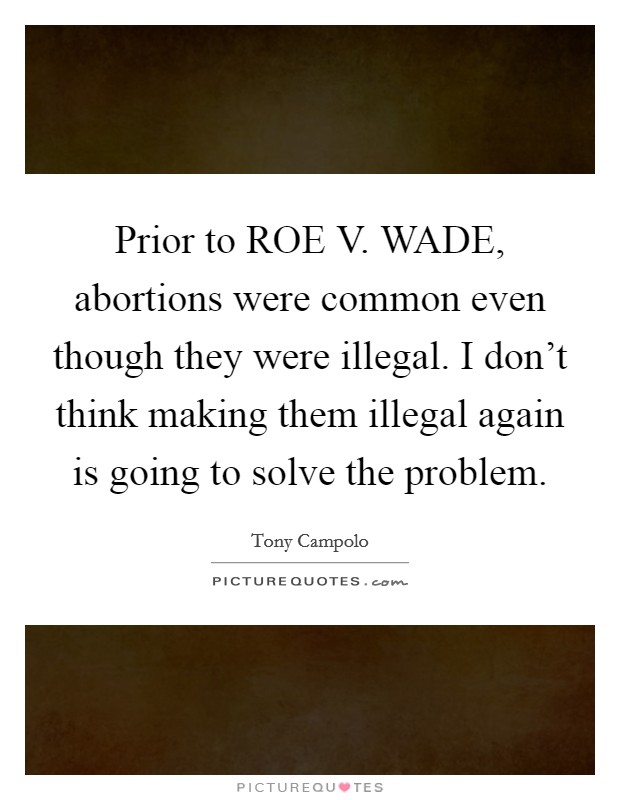 Prior to ROE V. WADE, abortions were common even though they were illegal. I don't think making them illegal again is going to solve the problem. Picture Quote #1