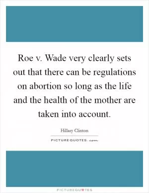 Roe v. Wade very clearly sets out that there can be regulations on abortion so long as the life and the health of the mother are taken into account Picture Quote #1