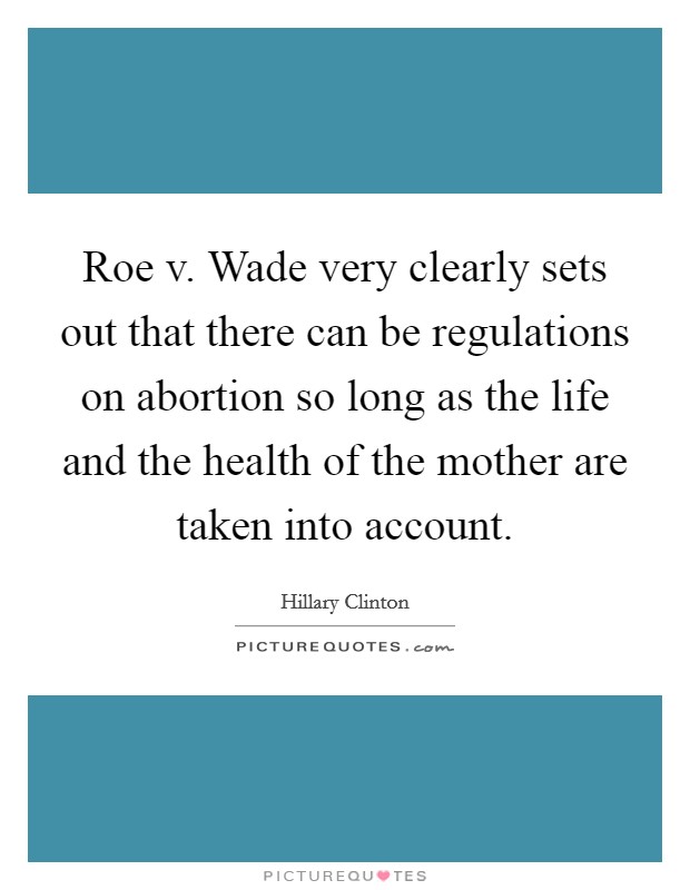 Roe v. Wade very clearly sets out that there can be regulations on abortion so long as the life and the health of the mother are taken into account. Picture Quote #1