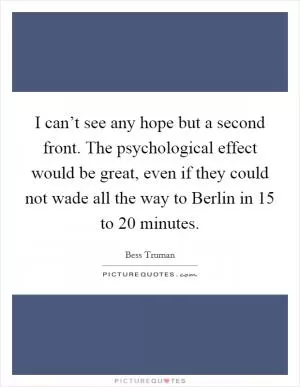 I can’t see any hope but a second front. The psychological effect would be great, even if they could not wade all the way to Berlin in 15 to 20 minutes Picture Quote #1