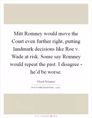 Mitt Romney would move the Court even further right, putting landmark decisions like Roe v. Wade at risk. Some say Romney would repeat the past. I disagree - he’d be worse Picture Quote #1