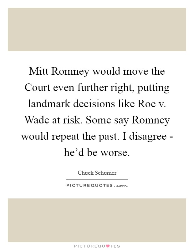 Mitt Romney would move the Court even further right, putting landmark decisions like Roe v. Wade at risk. Some say Romney would repeat the past. I disagree - he'd be worse. Picture Quote #1