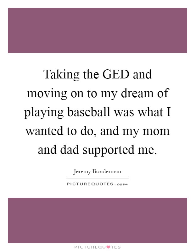 Taking the GED and moving on to my dream of playing baseball was what I wanted to do, and my mom and dad supported me. Picture Quote #1