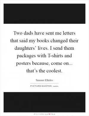 Two dads have sent me letters that said my books changed their daughters’ lives. I send them packages with T-shirts and posters because, come on... that’s the coolest Picture Quote #1