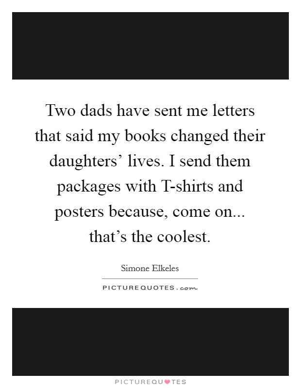 Two dads have sent me letters that said my books changed their daughters' lives. I send them packages with T-shirts and posters because, come on... that's the coolest. Picture Quote #1