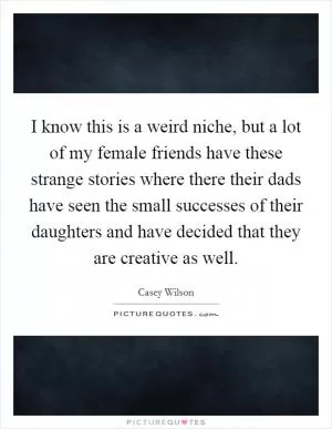 I know this is a weird niche, but a lot of my female friends have these strange stories where there their dads have seen the small successes of their daughters and have decided that they are creative as well Picture Quote #1