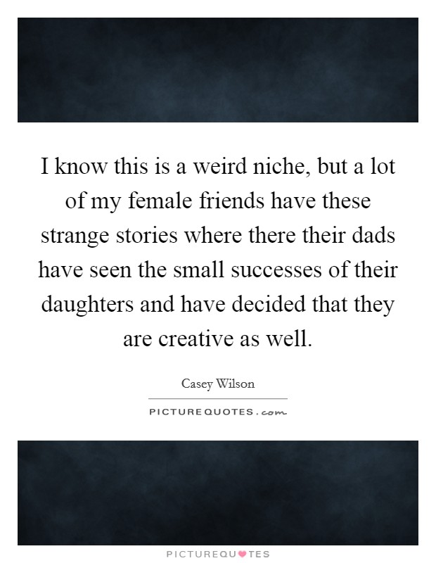 I know this is a weird niche, but a lot of my female friends have these strange stories where there their dads have seen the small successes of their daughters and have decided that they are creative as well. Picture Quote #1