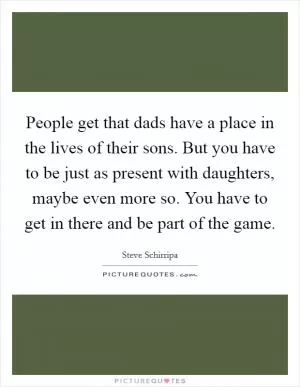 People get that dads have a place in the lives of their sons. But you have to be just as present with daughters, maybe even more so. You have to get in there and be part of the game Picture Quote #1