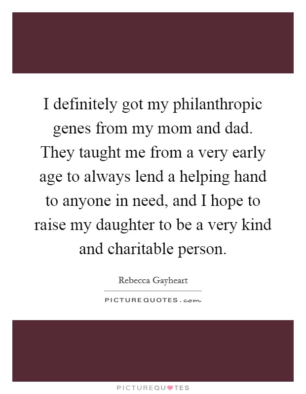 I definitely got my philanthropic genes from my mom and dad. They taught me from a very early age to always lend a helping hand to anyone in need, and I hope to raise my daughter to be a very kind and charitable person. Picture Quote #1
