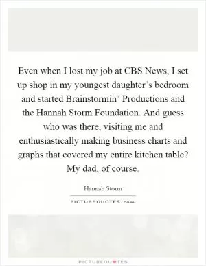 Even when I lost my job at CBS News, I set up shop in my youngest daughter’s bedroom and started Brainstormin’ Productions and the Hannah Storm Foundation. And guess who was there, visiting me and enthusiastically making business charts and graphs that covered my entire kitchen table? My dad, of course Picture Quote #1