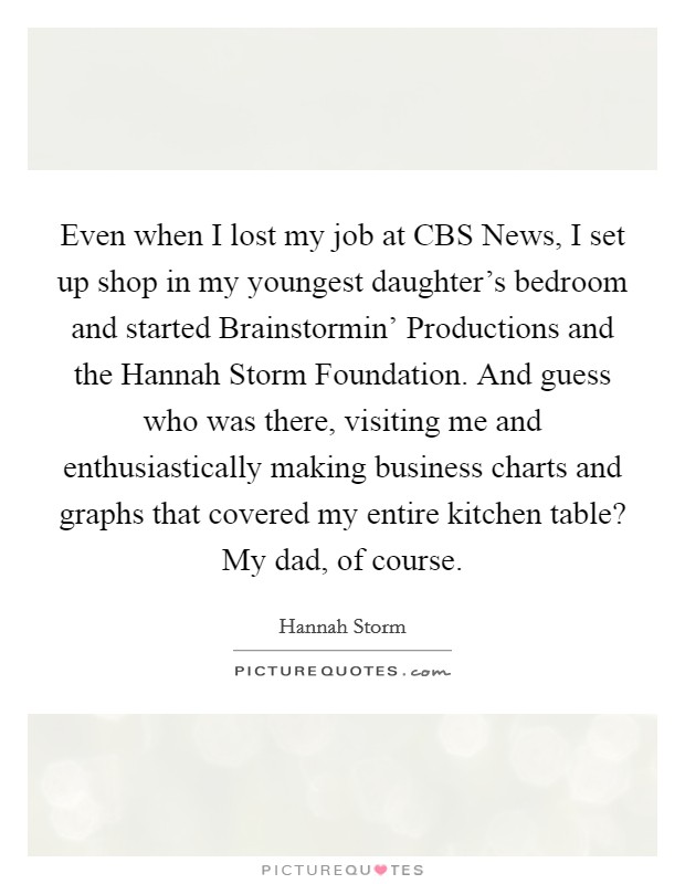 Even when I lost my job at CBS News, I set up shop in my youngest daughter's bedroom and started Brainstormin' Productions and the Hannah Storm Foundation. And guess who was there, visiting me and enthusiastically making business charts and graphs that covered my entire kitchen table? My dad, of course. Picture Quote #1