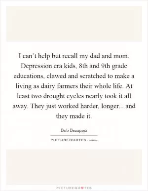 I can’t help but recall my dad and mom. Depression era kids, 8th and 9th grade educations, clawed and scratched to make a living as dairy farmers their whole life. At least two drought cycles nearly took it all away. They just worked harder, longer... and they made it Picture Quote #1