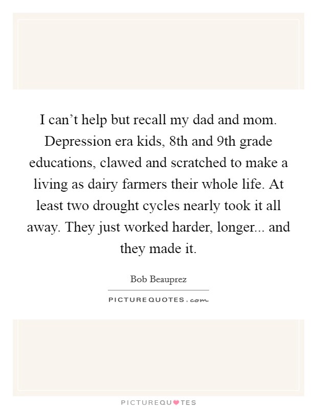 I can't help but recall my dad and mom. Depression era kids, 8th and 9th grade educations, clawed and scratched to make a living as dairy farmers their whole life. At least two drought cycles nearly took it all away. They just worked harder, longer... and they made it. Picture Quote #1