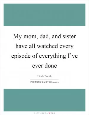 My mom, dad, and sister have all watched every episode of everything I’ve ever done Picture Quote #1