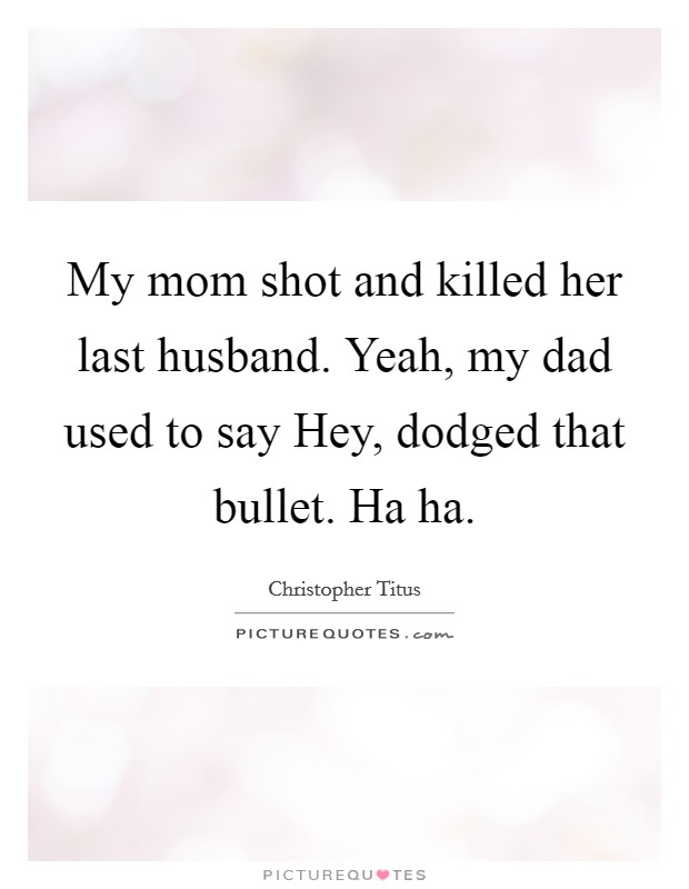 My mom shot and killed her last husband. Yeah, my dad used to say Hey, dodged that bullet. Ha ha. Picture Quote #1