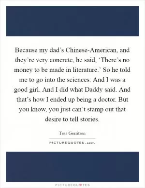 Because my dad’s Chinese-American, and they’re very concrete, he said, ‘There’s no money to be made in literature.’ So he told me to go into the sciences. And I was a good girl. And I did what Daddy said. And that’s how I ended up being a doctor. But you know, you just can’t stamp out that desire to tell stories Picture Quote #1