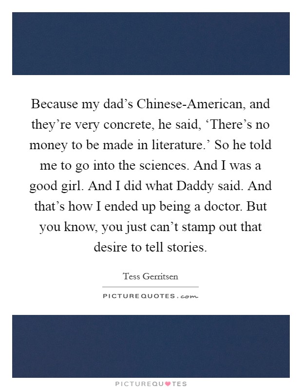 Because my dad's Chinese-American, and they're very concrete, he said, ‘There's no money to be made in literature.' So he told me to go into the sciences. And I was a good girl. And I did what Daddy said. And that's how I ended up being a doctor. But you know, you just can't stamp out that desire to tell stories. Picture Quote #1