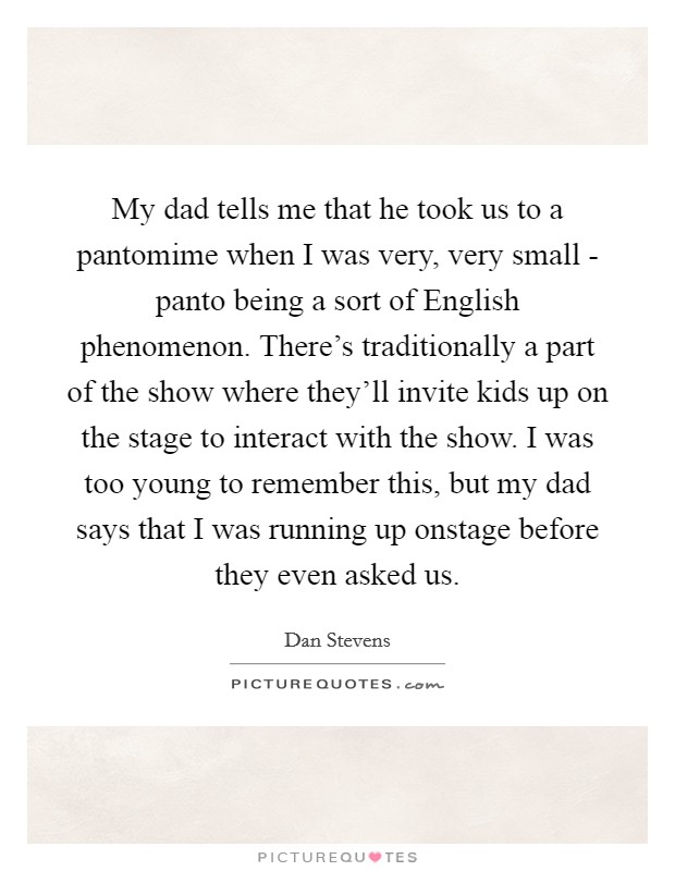 My dad tells me that he took us to a pantomime when I was very, very small - panto being a sort of English phenomenon. There's traditionally a part of the show where they'll invite kids up on the stage to interact with the show. I was too young to remember this, but my dad says that I was running up onstage before they even asked us. Picture Quote #1