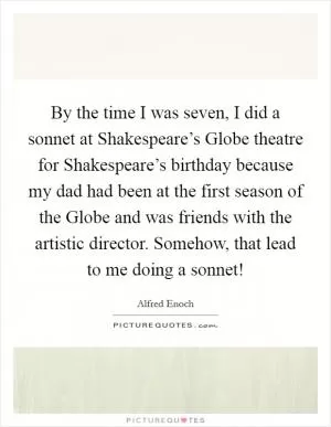 By the time I was seven, I did a sonnet at Shakespeare’s Globe theatre for Shakespeare’s birthday because my dad had been at the first season of the Globe and was friends with the artistic director. Somehow, that lead to me doing a sonnet! Picture Quote #1