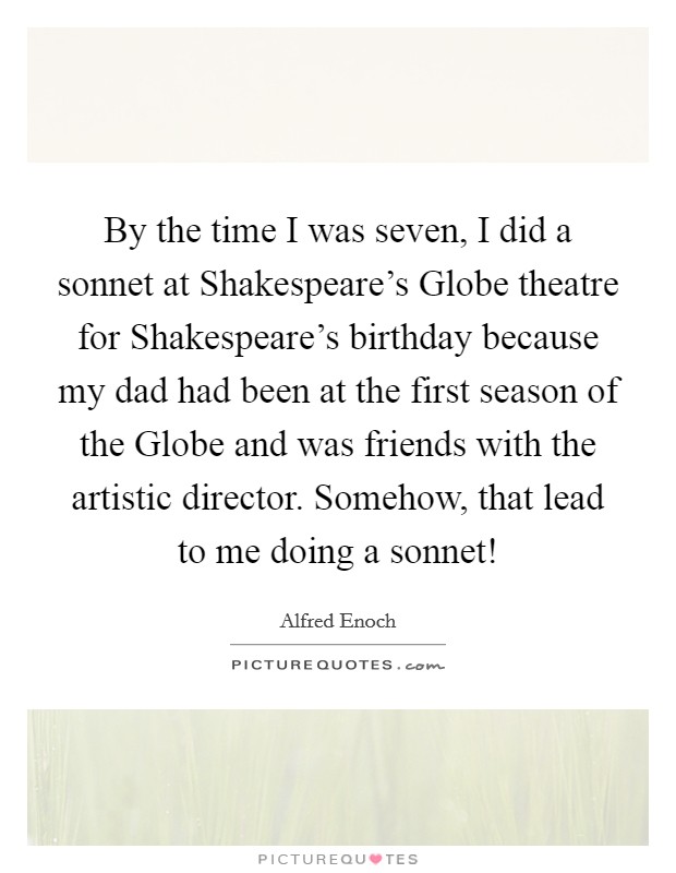 By the time I was seven, I did a sonnet at Shakespeare’s Globe theatre for Shakespeare’s birthday because my dad had been at the first season of the Globe and was friends with the artistic director. Somehow, that lead to me doing a sonnet! Picture Quote #1