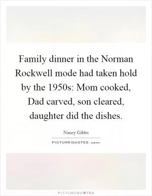Family dinner in the Norman Rockwell mode had taken hold by the 1950s: Mom cooked, Dad carved, son cleared, daughter did the dishes Picture Quote #1