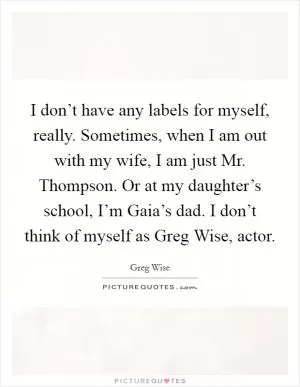 I don’t have any labels for myself, really. Sometimes, when I am out with my wife, I am just Mr. Thompson. Or at my daughter’s school, I’m Gaia’s dad. I don’t think of myself as Greg Wise, actor Picture Quote #1
