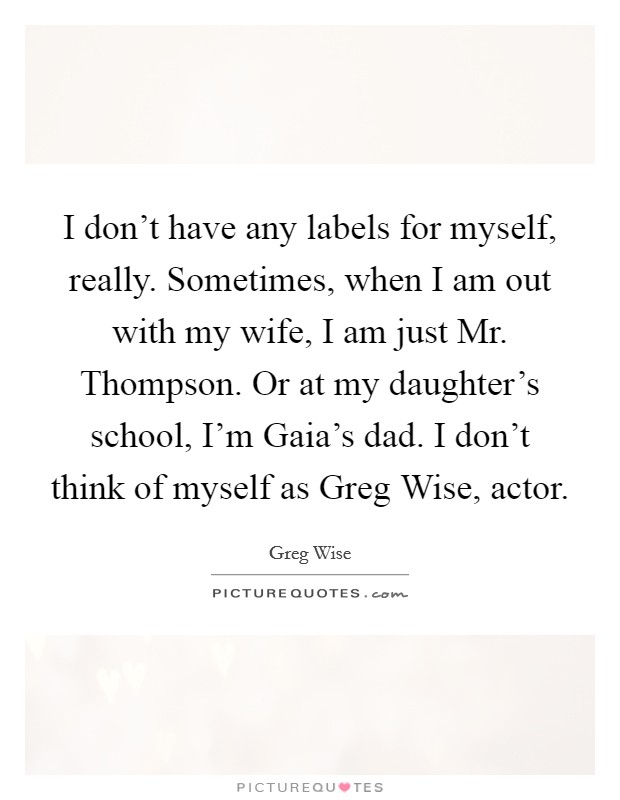 I don't have any labels for myself, really. Sometimes, when I am out with my wife, I am just Mr. Thompson. Or at my daughter's school, I'm Gaia's dad. I don't think of myself as Greg Wise, actor. Picture Quote #1