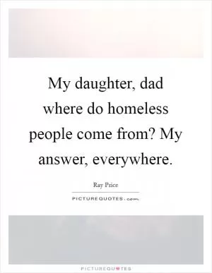 My daughter, dad where do homeless people come from? My answer, everywhere Picture Quote #1