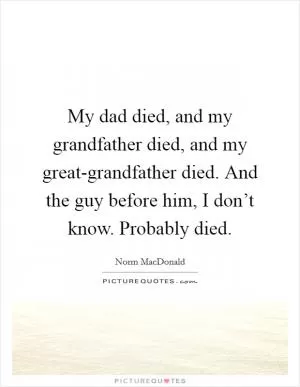 My dad died, and my grandfather died, and my great-grandfather died. And the guy before him, I don’t know. Probably died Picture Quote #1