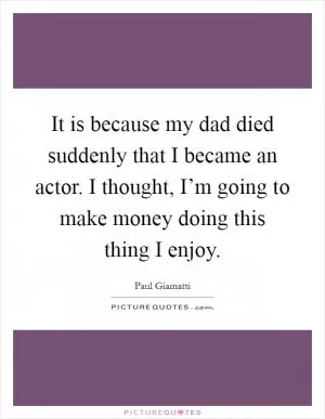 It is because my dad died suddenly that I became an actor. I thought, I’m going to make money doing this thing I enjoy Picture Quote #1