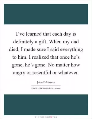 I’ve learned that each day is definitely a gift. When my dad died, I made sure I said everything to him. I realized that once he’s gone, he’s gone. No matter how angry or resentful or whatever Picture Quote #1