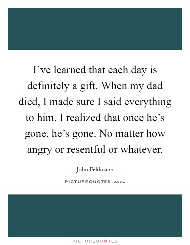 I've learned that each day is definitely a gift. When my dad died, I made sure I said everything to him. I realized that once he's gone, he's gone. No matter how angry or resentful or whatever. Picture Quote #1