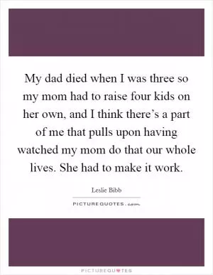 My dad died when I was three so my mom had to raise four kids on her own, and I think there’s a part of me that pulls upon having watched my mom do that our whole lives. She had to make it work Picture Quote #1