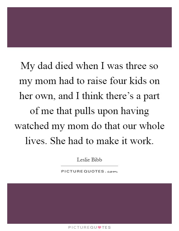 My dad died when I was three so my mom had to raise four kids on her own, and I think there's a part of me that pulls upon having watched my mom do that our whole lives. She had to make it work. Picture Quote #1