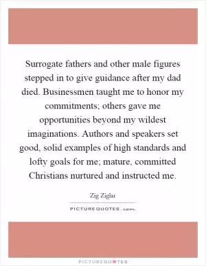 Surrogate fathers and other male figures stepped in to give guidance after my dad died. Businessmen taught me to honor my commitments; others gave me opportunities beyond my wildest imaginations. Authors and speakers set good, solid examples of high standards and lofty goals for me; mature, committed Christians nurtured and instructed me Picture Quote #1