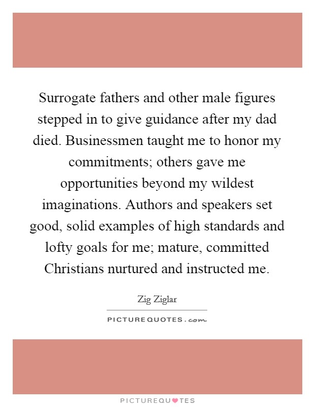 Surrogate fathers and other male figures stepped in to give guidance after my dad died. Businessmen taught me to honor my commitments; others gave me opportunities beyond my wildest imaginations. Authors and speakers set good, solid examples of high standards and lofty goals for me; mature, committed Christians nurtured and instructed me. Picture Quote #1