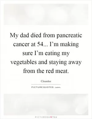 My dad died from pancreatic cancer at 54... I’m making sure I’m eating my vegetables and staying away from the red meat Picture Quote #1