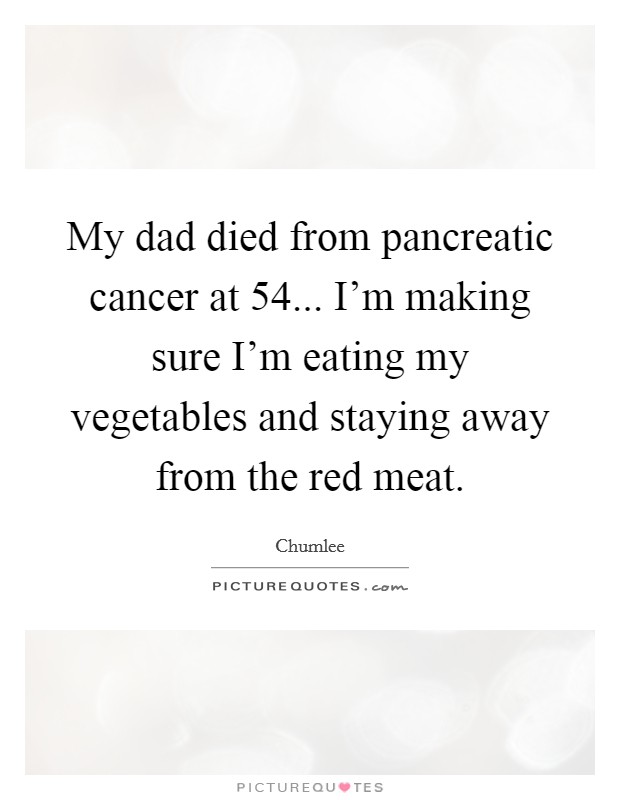 My dad died from pancreatic cancer at 54... I'm making sure I'm eating my vegetables and staying away from the red meat. Picture Quote #1