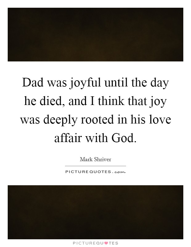 Dad was joyful until the day he died, and I think that joy was deeply rooted in his love affair with God. Picture Quote #1